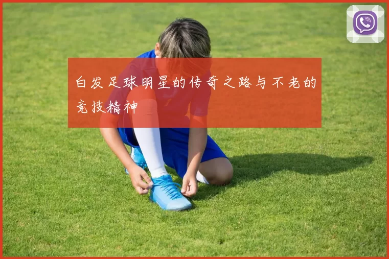 白发足球明星的传奇之路与不老的竞技精神