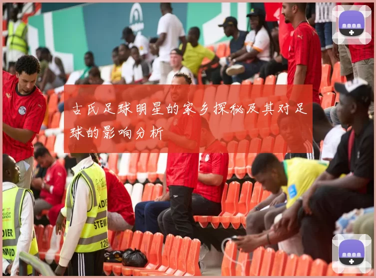古氏足球明星的家乡探秘及其对足球的影响分析