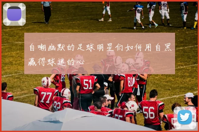 自嘲幽默的足球明星们如何用自黑赢得球迷的心