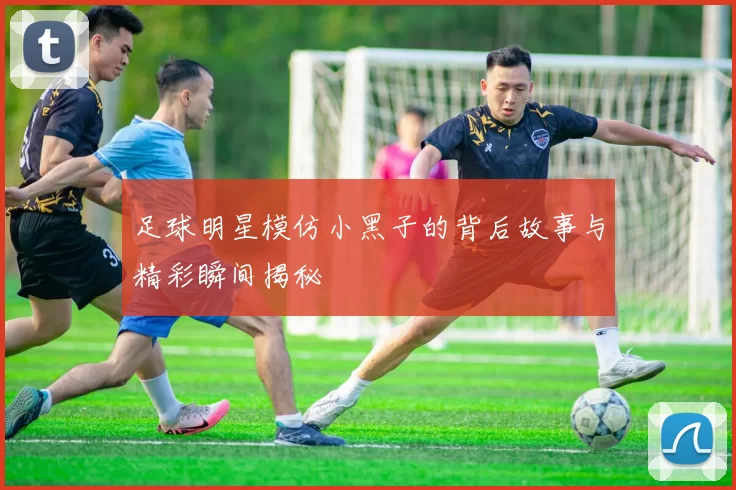 足球明星模仿小黑子的背后故事与精彩瞬间揭秘